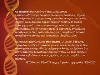 Οι κατοικίες  των Λακώνων ήταν λιτές, καθώς  κατασκευάζονταν με ένα μόνο πέλεκυ και ένα πριόνι. Η χλιδή  ήταν άγνωστη στη σπαρτιατική κοινωνία και ως εκ τούτου δεν  υπήρχε  και διαφθορά. Χαρακτηριστική περίπτωση είναι η  κατάργηση από τον Λυκούργο των χρυσών και αργυρών  νομισμάτων, επειδή πίστευε ότι αυτά αποτελούν αντικείμενο  διενέξεων και ότι ο πολύς πλούτος και η υπερβολική φτώχεια  αποτελούν το μέγιστο των νοσημάτων μίας Πολιτείας. Οι Λάκωνες ήταν λιτοί και  στον θάνατο . Οι νεκροί θάβονταν  τυλιγμένοι σε κόκκινο μανδύα, με λίγα φύλλα ελιάς, δίχως άλλα  αντικείμενα, ενώ η επίδειξη υπέρμετρης λύπης και θρήνων, δεν  ήταν επιτρεπτή. Μοναδική εξαίρεση γινόταν για τους βασιλείς,  οι οποίοι κηδεύονταν με τιμές ηρώων, εν μέσω υπερβολικού  πένθους. ΙΣΤΟΡΙΑ του ΕΘΝΟΥΣ τεύχος 7 (ένθετο εφημερίδας "ΕΘΝΟΣ") 