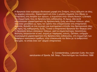 Η θρησκεία ήταν κυρίαρχη ιδεολογική μορφή στη Σπάρτη, όπως άλλωστε σε όλες  τις αρχαίες κοινωνίες. Χαρακτηριστι­κή ήταν η μεγάλη σημασία που έδιναν οι  Σπαρτιάτες στη λατρεία των ηρώων, η συχνότητα στην τέλεση θυσιών, η έκταση  της συμμετοχής τους σε θρησκευτικές εκδηλώσεις. Κι όμως, όλα αυτά  αποτελούσαν χαρακτηριστικά της θρησκευτικής ζωής και άλλων πόλεων, μόνο  που ήταν μοναδικά ως προς τον τρόπο που επικρατούσαν στη σπαρτιατική  πολιτεία, δηλαδή σε ένα συνεχές και συστηματικό επίπεδο που διαπερνούσε όλες  τις όψεις της καθημερινής Ζωής. Γενικά η σπαρτιατική θρησκεία δεν διέφερε από  τη θρησκεία άλλων ελληνικών πόλεων, γιατί οι σημαντικότερες πανελλήνιες  θεότητες λατρεύονταν κι εκεί, συχνά με παρόμοιες τελετές. Ωστόσο, υπήρχαν  συγκεκριμένα χαρακτηριστικά στις θρησκευτικές εκδηλώσεις, στη συμμετοχή των  διαφόρων κοινωνικών ομάδων, στην επικοινωνία του θείου με το ανθρώπινο  στοι­χείο, τα οποία ήταν  κατ’ εξοχήν σπαρτιατικά.   S. Constantinidou,  Lakonian Cults: the main sanctuaries of Sparta,  διδ. διαιρ., Πανεπιστήμιο του Λονδίνου 1988  