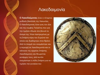 Λακεδαιμονία O  Λακεδαίμονας   ήταν ο τέταρτος  μυθικός βασιλιάς της Λακωνίας. Ο Λακεδαίμονας ήταν γιος του Δία  και της νύμφης Ταϋγέτης που για  την τιμήσει έδωσε στο βουνό το  όνομα της. Ήταν παντρεμένος με  τη Σπάρτη κόρη του Ευρώτα τον  οποίο και διαδέχτηκε στον θρόνο .  Από το όνομά του ονομάστηκε και  η περιοχή σε Λακεδαιμονία και οι  κάτοικοι της αρχαίας Σπάρτης  Λακεδαίμονες και θεωρείται  γενάρχης τους, από αυτόν  ονομάστηκε η πόλη Σπάρτη για να  τιμήσει την γυναίκα του 