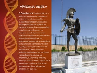 «Μολών λαβέ» Ο Λεωνίδας ο Α'  (περίπου 540 π.Χ. –  480 π.Χ.) ήταν βασιλιάς της Σπάρτης  από τη δυναστεία των Αγιαδών Ο Λεωνίδας ανέλαβε την ηγεσία του  συμμαχικού ελληνικού στρατού και  κατάφερε με επιτυχία να τους κρατήσει  ενωμένους και να ξεχάσουν τις  διαφορές τους. Η στρατιωτική του  ευφυΐα έγινε εμφανής στις Θερμοπύλες  με το τρόπο που παρέταξε τα  στρατιωτικά τμήματα και με τη ταχύτητα  με την οποία τα ενάλλασσε στο πεδίο  της μάχης. Ταυτόχρονα έδειξε και τον  ηρωισμό του .  Όταν ο Ξέρξης του  απέστειλε αγγελιαφόρο και του ζήτησε  να παραδώσει τα όπλα και να  παραδοθεί, ο Σπαρτιάτης βασιλιάς  απάντησε «Μολών λαβέ», δηλαδή «Έλα  να τα πάρεις», θέλοντας έτσι να τον  προκαλέσει να δώσει μάχη και να  αποδείξει την αξία του. 