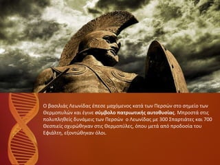 Ο βασιλιάς Λεωνίδας έπεσε μαχόμενος κατά των Περσών στο σημείο των  Θερμοπυλών και έγινε  σύμβολο πατριωτικής αυτοθυσίας . Μπροστά στις πολυπληθείς δυνάμεις των Περσών  ο Λεωνίδας με 300 Σπαρτιάτες και 700  Θεσπιείς οχυρώθηκαν στις Θερμοπύλες, όπου μετά από προδοσία του  Εφιάλτη, εξοντώθηκαν όλοι. 