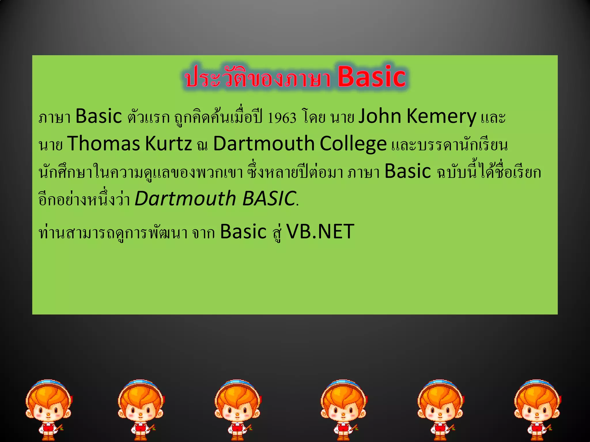 ภาษา Basic ตัวแรก ถูกคิดค้นเมื่อปี 1963 โดย นาย John Kemery และ
นาย Thomas Kurtz ณ Dartmouth College และบรรดานกเรียน        ั
นกศึกษาในความดูแลของพวกเขา ซ่ ึ งหลายปีต่อมา ภาษา Basic ฉบบน้ ีไดชื่อเรียก
  ั                                                       ั      ้
อีกอย่างหนึ่งว่า Dartmouth BASIC.
ท่านสามารถดูการพัฒนา จาก Basic สู่ VB.NET
 