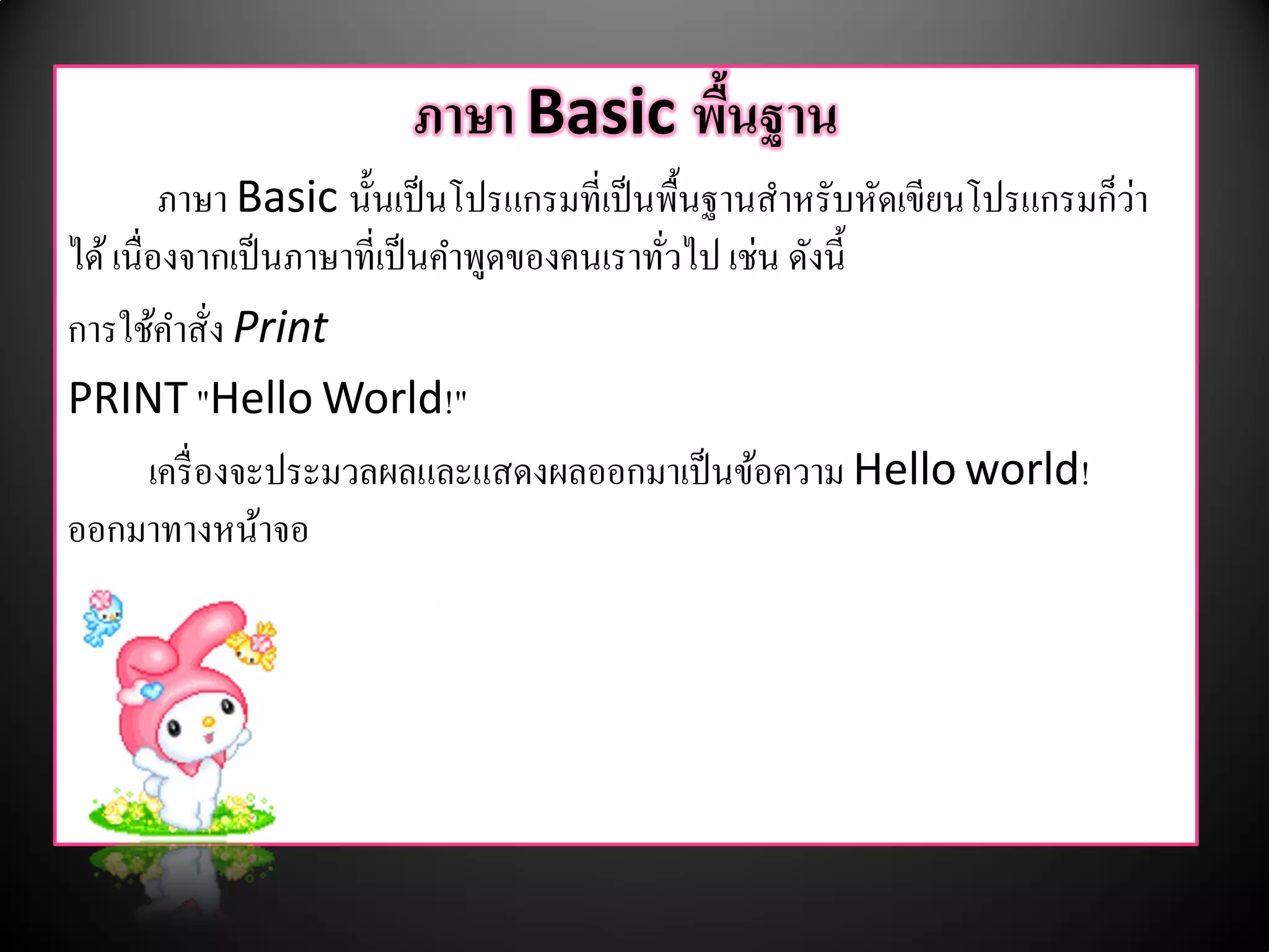 ภาษา Basic พนฐาน
                                    ื้
          ภาษา Basic นั้นเป็ นโปรแกรมที่เป็ นพื้นฐานสําหรับหัดเขียนโปรแกรมก็วา
                                                                             ่
ได้ เนื่องจากเป็ นภาษาที่เป็ นคําพูดของคนเราทัวไป เช่น ดังนี้
                                              ่
การใชคาสั่ง Print
         ้ ํ
PRINT "Hello World!"
        เครื่องจะประมวลผลและแสดงผลออกมาเป็นขอความ Hello world!
                                                    ้
ออกมาทางหนาจอ    ้
 
