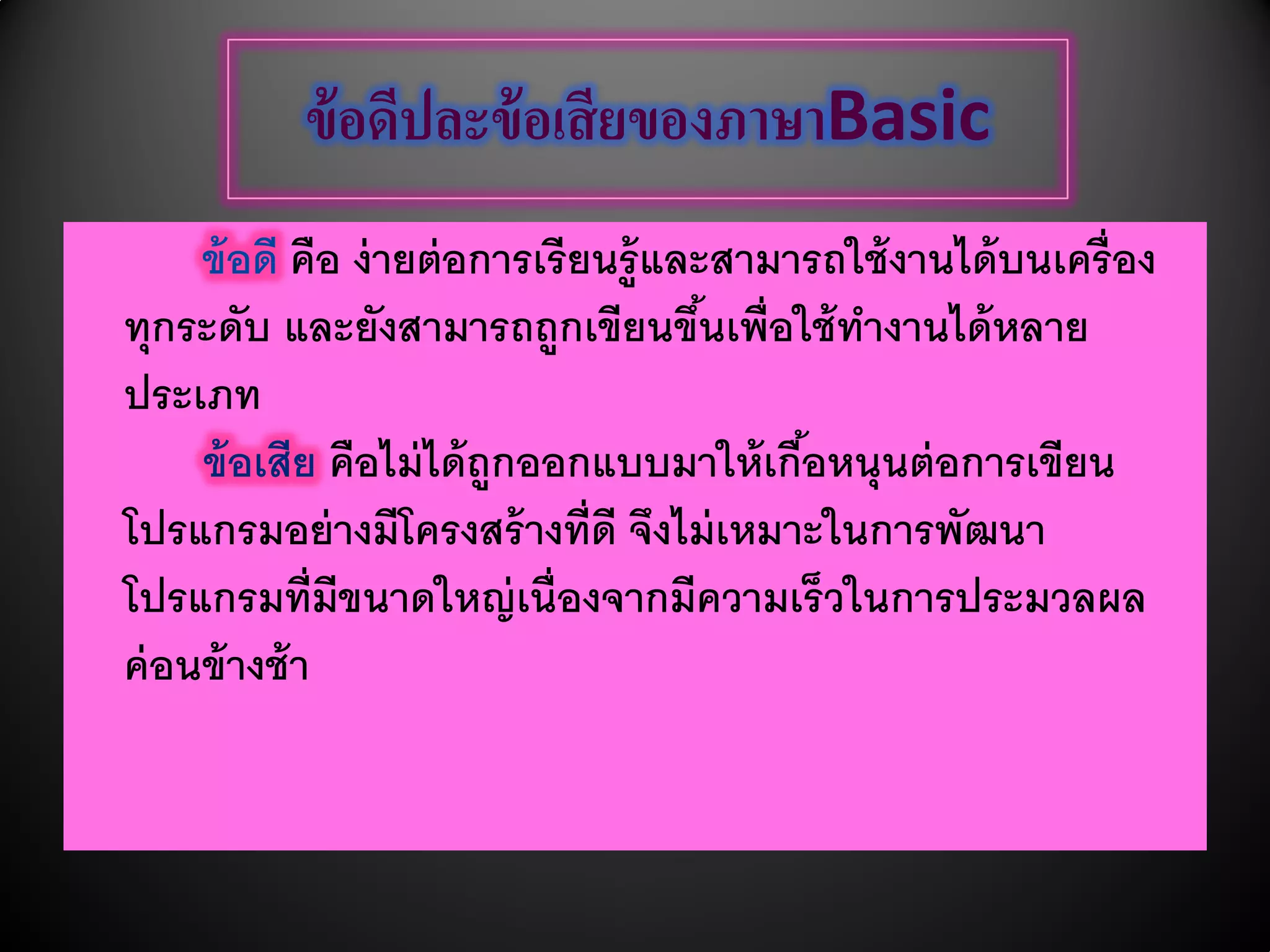 ข้ อดีปละข้ อเสี ยของภาษาBasic
    ข้อดี คือ ง่ ายต่ อการเรี ยนรู้และสามารถใช้ งานได้ บนเครื่อง
ทุกระดับ และยังสามารถถูกเขียนขึนเพื่อใช้ ทางานได้ หลาย
                                      ้      ํ
ประเภท
    ข้อเสีย คือไม่ ได้ ถูกออกแบบมาให้ เกือหนุนต่ อการเขียน
                                          ้
โปรแกรมอย่ างมีโครงสร้ างที่ดี จึงไม่ เหมาะในการพัฒนา
โปรแกรมที่มีขนาดใหญ่ เนื่องจากมีความเร็วในการประมวลผล
ค่อนข้างช้า
 