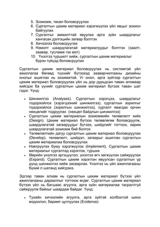 5. Зохиомж, төсөл боловсруулах
     6. Сургалтын цахим материал хэрэгжүүлэх үйл явцыг зохион
        байгуулах
     7. Сургалтыг амжилттай явуулах арга зүйн шаардлагыг
        хангасан дэлгэцийн загвар бэлтгэх
     8. Хичээлээ боловсруулах
     9. Нэмэлт шаардлагатай материалуудыг бэлтгэх (заалт,
        заавар, тусламж гэх мэт)
     10. Үнэлгээ туршилт хийж, сургалтын цахим материалыг
        бүрэн гүйцэд боловсруулах

Сургалтын цахим материал боловсруулах нь системтэй үйл
ажиллагаа бөгөөд түүнийг бүтээхэд зааварчилгааны дизайны
онолыг ашиглах нь зохимжтой. Уг онол, арга зүйгээр сургалтын
цахим материал боловсруулах үйл нь дор дурьдсан таван алхмаар
хийгдэх ба үүнийг сургалтын цахим материал бүтээх таван шат
гэдэг. Үүнд:

    Шинжилгээ (Analyses). Сургалтын хэрэгцээ, шаардлагыг
    тодорхойлох (хэрэгцээний шинжилгээ), сургалтын зорилгыг
    тодорхойлох (зорилгын шинжилгээ), сургалт явагдах орчин
    нөхцөлийг тодруулах (нөхцөл байдлын шинжилгээ)
    Сургалтын цахим материалын зохиомжийн төлөвлөлт хийх
    (Design). Цахим материал бүтээх төлөвлөгөө боловсруулж,
    шаардлагатай загваруудыг бүтээх, шийдлийг тогтоох, зарим
    шаардлагатай зохиомж бий болгох
    Төлөвлөлтийн дагуу сургалтын цахим материал боловсруулах
    (Develop). төлөвлөлт, шийдэл, загварыг ашиглан сургалтын
    цахим материалаа боловсруулах
    Нэвтрүүлэх буюу хэрэгжүүлэх (Implement). Сургалтын цахим
    материалыг сургалтад хэрэглэх, турших
    Өөрийн үнэлгээ эргэцүүлэл, үнэлгээ өгч хөгжүүлэн сайжруулах
    (Expand). Сургалтын цахим хэрэглэн явуулсан сургалтын үр
    дүнд шинжилгээ хийж засварлах. Үнэлгээ нь үйл ажиллагааны
    бүхий л шатанд хийгдэнэ.

Эдгээр таван алхам нь сургалтын цахим материал бүтээх үйл
ажиллагааны дарааллыг тогтоож өгдөг. Сургалтын цахим материал
бүтээх үйл нь багшаас агуулга, арга зүйн материалаа тасралтгүй
сайжруулж байхыг шаардаж байдаг. Үүнд:

    Тухайн хичээлийн агуулга, арга зүйтэй холбоотой шинэ
    мэдээлэл, баримт цуглуулах (Evidence)
 