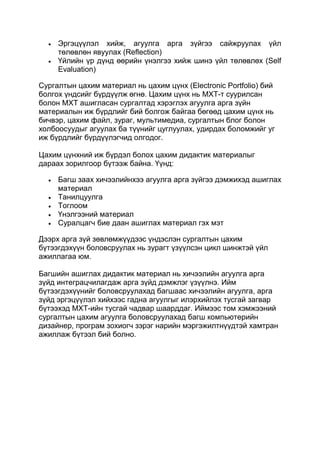 Эргэцүүлэл хийж, агуулга арга зүйгээ сайжруулах үйл
     төлөвлөн явуулах (Reflection)
     Үйлийн үр дүнд өөрийн үнэлгээ хийж шинэ үйл төлөвлөх (Self
     Evaluation)

Сургалтын цахим материал нь цахим цүнх (Electronic Portfolio) бий
болгох үндсийг бүрдүүлж өгнө. Цахим цүнх нь МХТ-т суурилсан
болон МХТ ашигласан сургалтад хэрэглэх агуулга арга зүйн
материалын иж бүрдлийг бий болгож байгаа бөгөөд цахим цүнх нь
бичвэр, цахим файл, зураг, мультимедиа, сургалтын блог болон
холбоосуудыг агуулах ба түүнийг цуглуулах, удирдах боломжийг уг
иж бүрдлийг бүрдүүлэгчид олгодог.

Цахим цүнхний иж бүрдэл болох цахим дидактик материалыг
дараах зорилгоор бүтээж байна. Үүнд:

     Багш заах хичээлийнхээ агуулга арга зүйгээ дэмжихэд ашиглах
     материал
     Танилцуулга
     Тоглоом
     Үнэлгээний материал
     Суралцагч бие даан ашиглах материал гэх мэт

Дээрх арга зүй зөвлөмжүүдээс үндэслэн сургалтын цахим
бүтээгдэхүүн боловсруулах нь зурагт үзүүлсэн цикл шинжтэй үйл
ажиллагаа юм.

Багшийн ашиглах дидактик материал нь хичээлийн агуулга арга
зүйд интеграцчилагдаж арга зүйд дэмжлэг үзүүлнэ. Ийм
бүтээгдэхүүнийг боловсруулахад багшаас хичээлийн агуулга, арга
зүйд эргэцүүлэл хийхээс гадна агуулгыг илэрхийлэх тусгай загвар
бүтээхэд МХТ-ийн тусгай чадвар шаарддаг. Иймээс том хэмжээний
сургалтын цахим агуулга боловсруулахад багш компьютерийн
дизайнер, програм зохиогч зэрэг нарийн мэргэжилтнүүдтэй хамтран
ажиллаж бүтээл бий болно.
 