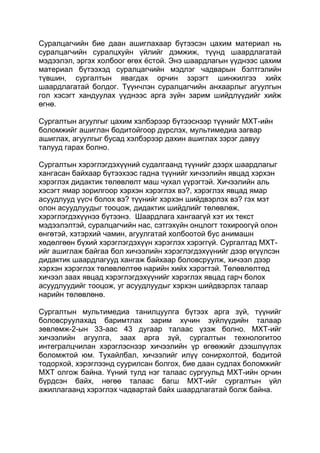 Суралцагчийн бие даан ашиглахаар бүтээсэн цахим материал нь
суралцагчийн суралцхуйн үйлийг дэмжиж, түүнд шаардлагатай
мэдээлэл, эргэх холбоог өгөх ѐстой. Энэ шаардлагын үүднээс цахим
материал бүтээхэд суралцагчийн мэдлэг чадварын бэлтгэлийн
түвшин, сургалтын явагдах орчин зэрэгт шинжилгээ хийх
шаардлагатай болдог. Түүнчлэн суралцагчийн анхаарлыг агуулгын
гол хэсэгт хандуулах үүднээс арга зүйн зарим шийдлүүдийг хийж
өгнө.

Сургалтын агуулгыг цахим хэлбэрээр бүтээснээр түүнийг МХТ-ийн
боломжийг ашиглан бодитойгоор дүрслэх, мультимедиа загвар
ашиглах, агуулгыг бусад хэлбэрээр дахин ашиглах зэрэг давуу
талууд гарах болно.

Сургалтын хэрэглэгдэхүүний судалгаанд түүнийг дээрх шаардлагыг
хангасан байхаар бүтээхээс гадна түүнийг хичээлийн явцад хэрхэн
хэрэглэх дидактик төлөвлөлт маш чухал үүрэгтэй. Хичээлийн аль
хэсэгт ямар зорилгоор хэрхэн хэрэглэх вэ?, хэрэглэх явцад ямар
асуудлууд үүсч болох вэ? түүнийг хэрхэн шийдвэрлэх вэ? гэх мэт
олон асуудлуудыг тооцож, дидактик шийдлийг төлөвлөж,
хэрэглэгдэхүүнээ бүтээнэ. Шаардлага хангаагүй хэт их текст
мэдээлэлтэй, суралцагчийн нас, сэтгэхүйн онцлогт тохироогүй олон
өнгөтэй, хэтэрхий чамин, агуулгатай холбоотой бус анимашн
хөдөлгөөн бүхий хэрэглэгдэхүүн хэрэглэх хэрэггүй. Сургалтад МХТ-
ийг ашиглаж байгаа бол хичээлийн хэрэглэгдэхүүнийг дээр өгүүлсэн
дидактик шаардлагууд хангаж байхаар боловсруулж, хичээл дээр
хэрхэн хэрэглэх төлөвлөлтөө нарийн хийх хэрэгтэй. Төлөвлөлтөд
хичээл заах явцад хэрэглэгдэхүүнийг хэрэглэх явцад гарч болох
асуудлуудийг тооцож, уг асуудлуудыг хэрхэн шийдвэрлэх талаар
нарийн төлөвлөнө.

Сургалтын мультимедиа танилцуулга бүтээх арга зүй, түүнийг
боловсруулахад баримтлах зарим хүчин зүйлүүдийн талаар
зөвлөмж-2-ын 33-аас 43 дугаар талаас үзэж болно. МХТ-ийг
хичээлийн агуулга, заах арга зүй, сургалтын технологитоо
интегралцчилан хэрэглэснээр хичээлийн үр өгөөжийг дээшлүүлэх
боломжтой юм. Тухайлбал, хичээлийг илүү сонирхолтой, бодитой
тодорхой, хэрэглээнд суурилсан болгох, бие даан судлах боломжийг
МХТ олгож байна. Үүний тулд нэг талаас сургуульд МХТ-ийн орчин
бүрдсэн байх, нөгөө талаас багш МХТ-ийг сургалтын үйл
ажиллагаанд хэрэглэх чадвартай байх шаардлагатай болж байна.
 