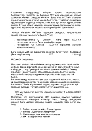 Сургалтын     шаардлагад     нийцсэн      цахим    хэрэглэгдэхүүн
боловсруулан хэрэглэх нь багшаас МХТ-ийн хэрэглээний чадвар
эзэмшсэн байхыг шаардах болжээ. Багш нар МХТ-ийг ашиглан
сургалтын ажлаа үр дүнтэй зохион байгуулах, тухайлбал, хичээлийн
судлагдахуун, агуулгад нийцсэн, заах арга зүй болон суралцагчийн
мэдлэг бүтээх үйлийг дэмжсэн хэрэглэгдэхүүн боловсруулж сурах,
сургалтад хэрэгжүүлэх хэрэгцээ нэн тэргүүнд бий болж байна.

 Иймээс багшийн МХТ-ийн чадварын стандарт, хандлагуудын
талаар товчлон танилцуулж байна. Үүнд:

     Teaching/Learning ICT Literacy – багш нарын МХТ-ийг
     сургалтдаа хэрэглэх бичиг үсгийн боловсрол
     Pedagogical ICT License – МХТ-ийг сургалтад ашиглах
     чадварын стандарт

Багш нарын МХТ-ийг сургалтдаа хэрэглэх бичиг үсгийн боловсрол
(Teaching/Learning               ICT                  Literacy)

Нийгмийн шаардлага:

Мэдээлэл хангалттай их байхын хирээр муу мэдээлэл төдий чинээ
их болж байна. Эдүгээ 20 орчин сая интернэт сайт, 3 тэр бум гаруй
вэб хуудас, 1 тэр бум гаруй төрлийн академик сан байдаг бөгөөд
суралцагч насан туршийн боловсролд өөрийгөө бэлтгэн цахим
мэдээлэл боловсруулж сурах чадвар зайлшгүй шаардлагатай
байна.
Багшийн энэхүү чадвар нь хэрэгцээт мэдээллийг хайж олох, үнэлэх,
үр ашигтайгаар хэрэглэх танин мэдэх чадвар эзэмшсэнээр илэрдэг.
Багшийн МХТ-ийн хэрэглээний чадвар дараах схемд үзүүлсэн зүй
тогтлоор бүрэлдэн тогтдог системтэй үйл ажиллагаа юм.

   МХТ-ийг сургалтад ашиглах чадварын стандарт (Pedagogical ICT
   License)
Сургалтын үйл ажиллагаагаа МХТ ашиглан явуулах чадварыг
баталгаажуулах чадварын стандарт ажээ. Энэхүү стандартын
хүрээнд багш дараах чадварыг заавал эзэмшсэн байх ѐстой юм.
Үүнд:

           Вэбээс мэдээлэл хайх, боловсруулах
           Бичвэр мэдээлэл боловсруулах
           Цахим харилцаа, хамтын ажиллагаа
           МХТ ба сургуулийн хөгжил
 