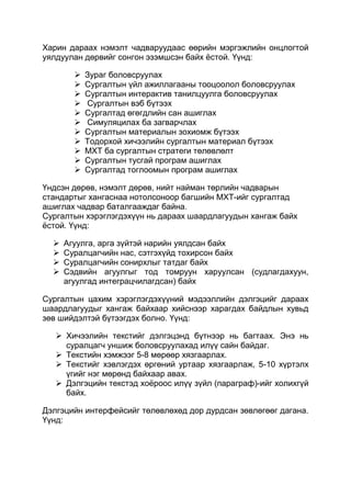 Харин дараах нэмэлт чадваруудаас өөрийн мэргэжлийн онцлогтой
уялдуулан дөрвийг сонгон эзэмшсэн байх ѐстой. Үүнд:

           Зураг боловсруулах
           Сургалтын үйл ажиллагааны тооцоолол боловсруулах
           Сургалтын интерактив танилцуулга боловсруулах
           Сургалтын вэб бүтээх
           Сургалтад өгөгдлийн сан ашиглах
           Симуляцилах ба загварчлах
           Сургалтын материалын зохиомж бүтээх
           Тодорхой хичээлийн сургалтын материал бүтээх
           МХТ ба сургалтын стратеги төлөвлөлт
           Сургалтын тусгай програм ашиглах
           Сургалтад тоглоомын програм ашиглах

Үндсэн дөрөв, нэмэлт дөрөв, нийт найман төрлийн чадварын
стандартыг хангаснаа нотолсоноор багшийн МХТ-ийг сургалтад
ашиглах чадвар баталгааждаг байна.
Сургалтын хэрэглэгдэхүүн нь дараах шаардлагуудын хангаж байх
ѐстой. Үүнд:

     Агуулга, арга зүйтэй нарийн уялдсан байх
     Суралцагчийн нас, сэтгэхүйд тохирсон байх
     Суралцагчийн сонирхлыг татдаг байх
     Сэдвийн агуулгыг тод томруун харуулсан (судлагдахуун,
      агуулгад интеграцчилагдсан) байх

Сургалтын цахим хэрэглэгдэхүүний мэдээллийн дэлгэцийг дараах
шаардлагуудыг хангаж байхаар хийснээр харагдах байдлын хувьд
зөв шийдэлтэй бүтээгдэх болно. Үүнд:

    Хичээлийн текстийг дэлгэцэнд бүтнээр нь багтаах. Энэ нь
     суралцагч уншиж боловсруулахад илүү сайн байдаг.
    Текстийн хэмжээг 5-8 мөрөөр хязгаарлах.
    Текстийг хэвлэгдэх өргөний уртаар хязгаарлаж, 5-10 хүртэлх
     үгийг нэг мөрөнд байхаар авах.
    Дэлгэцийн текстэд хоѐроос илүү зүйл (параграф)-ийг холихгүй
     байх.

Дэлгэцийн интерфейсийг төлөвлөхөд дор дурдсан зөвлөгөөг дагана.
Үүнд:
 