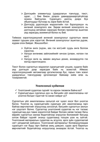  Дэлгэцийн элементүүд (удирдлагын товчлуур, текст,
         зураг, ...) бие биеэн дээрээ давхардахааргүйгүйгээр
         зохион байгуулах. Суралцагч дэлгэц дээрх бүх
         обьектуудыг бүтнээр нь харж байх ѐстой.
        Дэлгэцэд дүрслэгдэх мэдээллийн гол бүрэлдэхүүн нь
         өнгөний зохилдлого юм. Зарим өнгөний зохилдлого нь
         дэлгэцэнд аятайхан харагдах боловч прожектор ашиглах
         үед харагдац зохимжгүй болох нь бий.

Тиймээс хэрэглэгдэхүүний өнгөний зохилдлогыг сургалтын өмнө
заавал туршиж үзэх хэрэгтэй. Өнгөний зохилдлогыг ашиглах дүрэм,
журам олон байдаг. Жишээлбэл:

        Хүйтэн өнгө (хүрэн, хөх гэх мэт)-ийг суурь өнгө болгож
         хэрэглэх.
        Халуун өнгөнөөс зайлсхийхийг хичээх (улаан, ногоон гэх
         мэт)
        Халуун өнгө нь зөвхөн аюулын дохио, анхааруулга гэх
         мэтэд хэрэглэгдэнэ.

Текст болон сургалтын мэдээлэл суралцагчийг уншиж, судалж байх
үед дэлгэцэн дээр харагдаж байх нь зохистой. Иймээс
хэрэглэгдэхүүнийг автоматаар үргэлжлэхээр бус, гарын товч эсвэл
удирдлагын товчлуураар үргэлжилдэг байхаар хийж өгөх нь
тохиромжтой.


                   Үнэлгээний судалгаа
   Үнэлгээний судалгаа гэдгийг та хэрхэн төсөөлж байна вэ?
   Суралцагчдын сурлагын дүн нь багшийн үйл ажиллагааны нэг
    үнэлгээ болдог гэдэгтэй та санал нийдэг үү?

Сургалтын үйл ажиллагааны салшгүй нэг чухал хэсэг бол үнэлгээ
билээ. Үнэлгээ нь суралцагчийн суралцах үйл ажиллагаанд гарч
байгаа өөрчлөлтийг илрүүлээд зогсохгүй, багшийн сургалтын ажлын
нэг үзүүлэлт болно. Сургалтад үнэлгээний судалгаа нь нэг талаас
суралцагчид дүн тавих зорилготой байдаг боловч нөгөө талаас багш
өөрийн сургалтын ажлаа бодитойгоор илрүүлэх боломжийг багшид
олгож байдаг гэдгийг энэхүү судалгаанд тооцож үзэх нь зүйтэй.
Үнэлгээний материалын судалгаа нь агуулга, арга зүйн судалгаатай
нягт уялдаатай хийгдэнэ. Үнэлгээний материалыг боловсруулахдаа
суралцагч нэг бүрд гарч байгаа ахиц дэвшил, сурах арга барилын
өөрчлөлтийг бодитойгоор илрүүлэхэд анхаарах ѐстой. Үнэлгээ нь
 