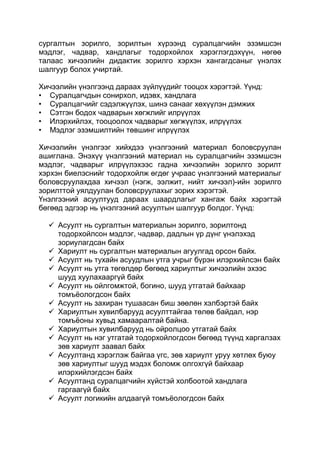 сургалтын зорилго, зорилтын хүрээнд суралцагчийн эзэмшсэн
мэдлэг, чадвар, хандлагыг тодорхойлох хэрэглэгдэхүүн, нөгөө
талаас хичээлийн дидактик зорилго хэрхэн хангагдсаныг үнэлэх
шалгуур болох учиртай.

Хичээлийн үнэлгээнд дараах зүйлүүдийг тооцох хэрэгтэй. Үүнд:
• Суралцагчдын сонирхол, идэвх, хандлага
• Суралцагчийг сэдэлжүүлэх, шинэ санааг хөхүүлэн дэмжих
• Сэтгэн бодох чадварын хөгжлийг илрүүлэх
• Илэрхийлэх, тооцоолох чадварыг хөгжүүлэх, илрүүлэх
• Мэдлэг эзэмшилтийн төвшинг илрүүлэх

Хичээлийн үнэлгээг хийхдээ үнэлгээний материал боловсруулан
ашиглана. Энэхүү үнэлгээний материал нь суралцагчийн эзэмшсэн
мэдлэг, чадварыг илрүүлэхээс гадна хичээлийн зорилго зорилт
хэрхэн биелэснийг тодорхойлж өгдөг учраас үнэлгээний материалыг
боловсруулахдаа хичээл (нэгж, ээлжит, нийт хичээл)-ийн зорилго
зорилттой уялдуулан боловсруулахыг зорих хэрэгтэй.
Үнэлгээний асуултууд дараах шаардлагыг хангаж байх хэрэгтэй
бөгөөд эдгээр нь үнэлгээний асуултын шалгуур болдог. Үүнд:

   Асуулт нь сургалтын материалын зорилго, зорилтонд
    тодорхойлсон мэдлэг, чадвар, дадлын үр дүнг үнэлэхэд
    зориулагдсан байх
   Хариулт нь сургалтын материалын агуулгад орсон байх.
   Асуулт нь тухайн асуудлын утга учрыг бүрэн илэрхийлсэн байх
   Асуулт нь утга төгөлдөр бөгөөд хариултыг хичээлийн эхээс
    шууд хуулахааргүй байх
   Асуулт нь ойлгомжтой, богино, шууд утгатай байхаар
    томъѐологдсон байх
   Асуулт нь захиран тушаасан биш зөөлөн хэлбэртэй байх
   Хариултын хувилбарууд асуулттайгаа төлөв байдал, нэр
    томъѐоны хувьд хамааралтай байна.
   Хариултын хувилбарууд нь ойролцоо утгатай байх
   Асуулт нь нэг утгатай тодорхойлогдсон бөгөөд түүнд харгалзах
    зөв хариулт заавал байх
   Асуултанд хэрэглэж байгаа үгс, зөв хариулт уруу хөтлөх буюу
    зөв хариултыг шууд мэдэх боломж олгохгүй байхаар
    илэрхийлэгдсэн байх
   Асуултанд суралцагчийн хүйстэй холбоотой хандлага
    гаргаагүй байх
   Асуулт логикийн алдаагүй томъѐологдсон байх
 