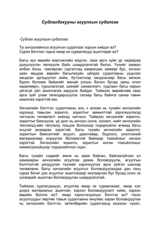 Судлагдахууны агуулгын судалгаа


Судлах агуулгын судалгаа:

Та хичээлийнхээ агуулгын судалгааг хэрхэн хийдэг вэ?
Сурах бичгээс гадна ямар их сурвалжууд ашигладаг вэ?

Багш хүн өөрийн мэргэжлийн мэдлэг, заах арга зүйн ур чадвараа
дээшлүүлэн хөгжүүлж байх шаардлагатай билээ. Үүнийг заавал
албан ѐсны, төвлөрсөн сургалтад хамрагдах замаар бус, хичээл
заах явцдаа өөрийн багшлахуйн үйлдээ судалгааны үүднээс
хандсан эргэцүүлэл хийж, бүтээлчээр хандсанаар багш хөгжих
бүрэн боломж байдгийг манай улсын болон бусад орны олон
хөдөлмөрч, туршлагатай, шинийг санаачлагч, судлаач багш нарын
уйгагүй үйл ажиллагаа харуулж байдаг. Тиймээс өөрийнхөө заах
арга зүйг улам төгөлдөршүүлэх талаар багш байнга санаа тавин
ажиллах хэрэгтэй юм.

Хичээлийн бэлтгэл судалгааны аль ч алхам нь тухайн хичээлийн
хүрээнд тавьсан зорилго, зорилтыг амжилттай хэрэгжүүлэхэд
чиглэсэн төлөвлөлт хийхэд чиглэнэ. Тиймээс хичээлийг зорилго,
зорилтыг биелүүлж, үр дүнг нь хичээл (нэгж, ээлжит, нийт хичээлийн
төгсгөлд)-ийн төгсгөлд тооцож болохоор тодорхойлж өгөхөд багш
онцгой анхаарах хэрэгтэй. Багш тухайн хичээлийн зорилго,
зорилтын биелэлтийг асуулт, даалгавар, бодлого, үнэлгээний
материалаар илрүүлэх боломжтой байхаар томъѐохыг хичээх
хэрэгтэй. Хичээлийн зорилго, зорилтыг ингэж томъѐолохыг
хэмжигдэхүйцээр тодорхойллоо гэдэг.

Багш тухайн сэдвийг өмнө нь зааж байсан, байгаагүйгээс үл
хамаааран хичээлийн агуулгаа дахин боловсруулж, агуулгын
бэлтгэлтэй уялдуулан түүнийг хэрэгжүүлэх арга зүйгээ шинээр
төлөвлөнө. Багш хичээлийн агуулгыг боловсруулахдаа дан ганц
сурах бичиг дэх агуулгыг ашиглахаар хязгаарлах бус бусад олон эх
үүсвэрийг ашиглан боловсруулах шаардлагатай.

Тиймээс судлагдахуун, агуулгаа ямар эх сурвалжаас, ямар хэл
дээрх материалыг ашиглан, хэрхэн боловсруулалт хийж, хэрхэн
өөрийн болгох вэ?, ямар хэрэглэгдэхүүн бэлтгэх вэ? гэсэн
асуултуудыг өөртөө тавьж судалгааны өнцгөөс харан боловсруулах
нь хичээлийн бэлтгэл, хөтөлбөрийн судалгаанд ихээхэн чухал.
 