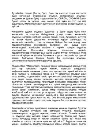 Тухайлбал, гадаад (Англи, Орос, Япон гэх мэт) хэл дээрх заах арга
зүйн материал, судалгааны өгүүлэл, интернэтийн агуулгын
академик эх үүсвэр буюу мэдээллийн сан, CDROM, DVDROM болон
бусад цахим эх үүсвэр, ном, сонин, арга зүйн сэтгүүл гэх мэт
судалгааны материалуудыг ашиглан хичээлийнхээ боловсруулах нь
зүйтэй.

Хичээлийн судлах агуулгын судалгаа нь бүлэг сэдэв буюу нэгж
хичээлийн тогтолцооны байгууламж дотор ээлжит хичээлийн
агуулгын залгамж холбоог нарийн тооцон үзнэ. Хичээлийн агуулга
нь өмнөх болон дараагийн хичээлтэй хэрхэн холбогдох нь
хичээлийн хөтөлбөрт товч тусгагдсан байдаг боловч энэхүү товч
тодорхойлолтоор хязгаарлаж болохгүй. Мөн бусад нэгж
хичээлүүдтэй холбогдох холбоог ч нарийн тооцож агуулгаа
тодорхойлно.    Хичээлийн     агуулгын     тогтолцоог  нарийн
тодорхойлсноор суралцагчдын шинэ мэдлэг бүтээн туурвихын тулд
зайлшгүй гүйцэтгэх үйлийн баримжаа тодорч хичээлийг үр дүнтэй
зохион байгуулах боломж бүрдэх ба хичээлийн агуулгын
шинжилгээний гол ач холбогдол үүнд оршино.

Жишээлбэл: “Мэдээллийн процесс” гэсэн ухагдахууныг заахын тулд
энэ нэр томьѐоны түүхэн хөгжил, хэрэгцээ шаардлага,
информатикийн шинжлэх ухаан дах процессын тухай ойлголтыг
олон талаас нь судлахаас гадна, энэ үг хэллэгийн амьдрал ахуй
дахь хэлбэр, мэдээллийн тухай, процессын тухай ахуй амьдралаас
олж авдаг андуу ташаа төсөөлөл, хүүхдэд мэдээллийн тухай
ойлголтыг төлөвшүүлэхэд тохиолддог бэрхшээл, процессын тухай
ойлголтыг хэрхэн гүнзгийрүүлэх вэ, хүний амьдралд мэдээллийн
процессын тухай ойлголтын хэрэгцээ, мэдээлэл гэсэн ухагдахууныг
олгож ирсэн уламжлал, бусад ямар ухагдахуунуудтай уялдаа
холбоотой вэ? гэх мэтээр уг асуудлыг тойруулан олон талаас нь
судлан агуулгын шинжилгээг хийнэ. Энэ бол хичээлийн бэлтгэл
судалгааны нэг чухал хэсэг нь юм. Энэ бүхний дараа мэдээллийн
процесс хичээлийн хүүхдүүдэд заах агуулга бэлтгэл ажлын хүрээнд
тодорхой болох юм.

Хичээлийн агуулгын судалгаанд шинжлэх ухааны агуулгыг буулгах
буюу агуулгыг хүүхдийн нас сэтгэхүйн түвшинд тохируулан
элементарчлах асуудлыг чухлаар тавих хэрэгтэй. Элементарчлал
нь агуулгыг яаж хүүхдэд энгийн ойлгомжтой болгох вэ? Тухайн
насны хүүхдүүд ямар үг хэллэг хэрэглэж байна вэ? Ямар нэр
томьѐо, үг хэллэг хэрэглэж ярих нь зүйтэй вэ? Агуулгын шинжлэх
ухаанч чанарыг нь алдагдуулахгүйгээр хэрхэн хялбар энгийн болгох
 