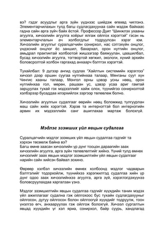 вэ? гэдэг асуудлыг арга зүйн үүднээс шийдэж өгөхөд чиглэнэ.
Элементарчилахын тулд багш судлагдахуунаа сайн мэдэж байхаас
гадна сайн арга зүйч байх ѐстой. Профессор Дуит “Шинжлэх ухааны
агуулга, хичээлийн агуулга хоѐрыг ялгаж ойлгох хэрэгтэй” гэсэн нь
элементарчлалын ач холбогдлыг тодруулсан хэрэг юм.
Хичээлийн агуулгыг суралцагчийн сонирхол, нас сэтгэхүйн онцлог,
үндэсний онцлог ѐс заншил, бахархал, орон нутгийн онцлог,
амьдрал практиктай холбоотой жишээгээр баяжуулан, цаашилбал,
бусад хичээлийн агуулга, тогтвортой хөгжил, экологи, хүний эрхийн
боловсролтой холбон гаргахад анхаарч бэлтгэх хэрэгтэй.

Тухайлбал: 9 дүгээр ангид судлах “Хайлтын системийн хэрэглээ”
хичээл дээр оршин суугаа нутгийнхаа талаар, Мянганы суут хүн
Чингис хааны талаар, Монгол орны цэвэр усны нөөц, орон
нутгийнхаа гол, мөрөн, рашаан ус, цэвэр усаа ариг гамтай
зарцуулах тухай гэх мэдээллийг хайж олох, түүнийгээ сонирхолтой
хэлбэрээр бусаддаа илэрхийлэх зэргээр төлөвлөж болно.

Хичээлийн агуулгын судалгааг өөрийн нөөц боломжид тулгуурлан
маш сайн хийх хэрэгтэй. Хэрэв та интернэттэй бол интернэтийн
арвин их мэдээллийн санг ашиглахаа мартаж болохгүй.



          Мэдлэг эзэмших үйл явцын судалгаа

Суралцагчийн мэдлэг эзэмших үйл явцын судалгаа гэдгийг та
хэрхэн төсөөлж байна вэ?
Багш өмнө заасан хичээлийн үр дүнг тооцон дараагийн заах
хичээлийн агуулга, арга зүйн төлөвлөлтийг хийнэ. Үүний тулд өмнөх
хичээлийг заах явцын мэдлэг эзэмшилтийн үйл явцын судалгааг
нарийн сайн хийсэн байвал зохино.

Өөрөөр хэлбэл хичээлийн өмнөх холбоонд мэдлэг чадварын
бэлтгэлийг тодорхойлж, түүнийхээ хэрэгжилтэд судалгаа хийн үр
дүнг одоо заах хичээлийнхээ агуулга, арга зүй, хэрэглэгдэхүүнээ
боловсруулахдаа харгалзан үзнэ.

Мэдлэг эзэмшилтийн явцын судалгаа гэдгийг хүүхдийн танин мэдэх
үйл ажиллагааг судална гэж ойлгохоос бус тухайн судлагдахууныг
ойлгосон, дутуу ойлгосон болон ойлгоогүй хүүхдийг тодруулж, тоон
үнэлгээ өгч, анхааруулах гэж ойлгож болохгүй. Хичээл сургалтын
явцад хүүхдийн үг хэл яриа, сонирхол, байр суурь, хандлагад
 