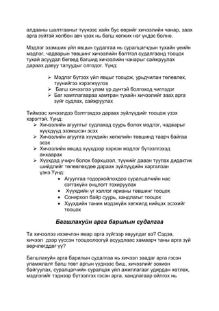 алдааны шалтгааныг түүнээс хайх бус өөрийг хичээлийн чанар, заах
арга зүйтэй холбон авч үзэх нь багш хөгжих нэг үндэс болно.

Мэдлэг эзэмших үйл явцын судалгаа нь суралцагчдын тухайн үеийн
мэдлэг, чадварын төвшинг хичээлийн бэлтгэл судалгаанд тооцох
тухай асуудал бөгөөд багшид хичээлийн чанарыг сайжруулах
дараах давуу талуудыг олгодог. Үүнд:

         Мэдлэг бүтээх үйл явцыг тооцож, урьдчилан төлөвлөх,
          түүнийгээ хэрэгжүүлэх
         Багш хичээлээ улам үр дүнтэй болгоход чиглэдэг
         Баг хамтлагаараа хамтран тухайн хичээлийг заах арга
          зүйг судлах, сайжруулах

Тиймээс хичээлдээ бэлтгэхдээ дараах зүйлүүдийг тооцож үзэх
хэрэгтэй. Үүнд:
    Хичээлийн агуулгыг судлахад суурь болох мэдлэг, чадварыг
     хүүхдүүд эзэмшсэн эсэх
    Хичээлийн агуулга хүүхдийн хөгжлийн төвшинд таарч байгаа
     эсэх
    Хичээлийн явцад хүүхдээр хэрхэн мэдлэг бүтээлгэхэд
     анхаарах
    Хүүхдэд учирч болох бэрхшээл, түүнийг даван туулах дидактик
     шийдлийг төлөвлөхдөө дараах зүйлүүдийн харгалзан
     үзнэ.Үүнд:
                Агуулгаа тодорхойлохдоо суралцагчийн нас
                сэтгэхүйн онцлогт тохируулах
                 Хүүхдийн үг хэллэг ярианы төвшинг тооцох
                Сонирхол байр суурь, хандлагыг тооцох
                Хүүхдийн танин мэдэхүйн хөгжилд нийцэх эсэхийг
                тооцох

           Багшлахуйн арга барилын судалгаа

Та хичээлээ ихэвчлэн ямар арга зүйгээр явуулдаг вэ? Сэдэв,
хичээл дээр үүссэн тооцоолоогүй асуудлаас хамаарч таны арга зүй
өөрчлөгддөг үү?

Багшлахуйн арга барилын судалгаа нь хичээл заадаг арга гэсэн
уламжлалт багш төвт аргын үүднээс биш, хичээлийг зохион
байгуулах, суралцагчийн суралцах үйл ажиллагааг удирдан хөтлөх,
мэдлэгийг тэднээр бүтээлгэх гэсэн арга, хандлагаар ойлгох нь
 