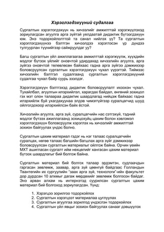 Хэрэглэгдэхүүний судалгаа
Сургалтын хэрэглэгдэхүүн нь хичээлийг амжилттай хэрэгжүүлэхэд
зориулагдсан агуулга арга зүйтэй уялдаатай дидактик бүтээгдэхүүн
юм. Энэ тодорхойлолттой та санал нийлэх үү? Та сургалтын
хэрэглэгдэхүүнээ бэлтгэн хичээлдээ хэрэглэсэн үр дүндээ
тулгуурлан түүнийгээр сайжруулдаг уу?

Багш сургалтын үйл ажиллагаагаа амжилттай хэрэгжүүлж, хүүхдийн
мэдлэг бүтээх үйлийг оновчтой удирдахад хичээлийн агуулга, арга
зүйгээ оновчтой төлөвлөсөн байхаас гадна арга зүйгээ дэмжихээр
боловсруулсан сургалтын хэрэглэгдэхүүн чухал үүрэгтэй. Тиймээс
хичээлийн бэлтгэл судалгаанд сургалтын хэрэглэгдэхүүний
судалгаа чухал байр суурь эзэлдэг.

Хэрэглэгдэхүүн бэлтгэхэд дидактик боловсруулалт ихээхэн чухал.
Тухайлбал, агуулгын илэрхийлэл, харагдах байдал, өнгөний зохицол
гэх мэт олон талаараа дидактик шаардлагад нийцэж байхаас гадна
илэрхийлж буй ухагдахуунаа элдэв чимэггүйгээр суралцагчид шууд
ойлгогдохоор илэрхийлсэн байх ѐстой.

Хичээлийн агуулга, арга зүй, суралцагчийн нас сэтгэхүй, тэдний
мэдлэг бүтээх ажиллагаанд зохицохуйц цахим болон хэвлэмэл
хэрэглэгдэхүүн боловсруулж хэрэглэх нь хичээлийг амжилттай
зохион байгуулах үндэс болно.

Сургалтын цахим материал гэдэг нь нэг талаас суралцагчийн
суралцах, нөгөө талаас багшийн багшлах арга зүйг дэмжихээр
боловсруулсан сургалтын материалыг ойлгож байна. Орчин үеийн
МХТ ашигласан сургалт ийм нөхцөлийг хангасан цахим материал
бүтээх шаардлагыг бий болгож байна.

Сургалтын материал бий болгох талаар эрдэмтэн, судлаачдын
гаргасан зөвлөмж, заавар, арга зүй цөөнгүй байдгаас Голландын
Твантегийн их сургуулийн “заах арга зүй, технологи”-ийн факультет
дор дурдсан 10 алхмыг дагаж мөрдөхийг зөвлөмж болгосон байдаг.
Энэ арван алхам нь интернэтэд суурилсан сургалтын цахим
материал бий болгоход зориулагдсан. Үүнд:

      1.   Хэрэгцээ зорилгоо тодорхойлох
      2.   Сургалтын хэрэгцээт материалаа цуглуулах
      3.   Сургалтын агуулгаа зорилгод үндэслэн тодорхойлох
      4.   Сургалтын үйл явцыг зохион байгуулах санааг дэвшүүлэх
 