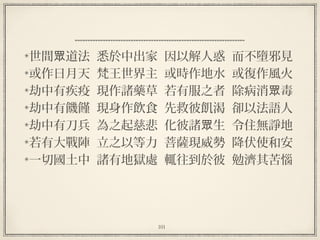 101
世間 道法  悉於中出家  因以解人惑  而不墮邪見眾
或作日月天  梵王世界主  或時作地水  或復作風火
劫中有疾疫  現作諸藥草  若有服之者  除病消 毒眾
劫中有饑饉  現身作飲食  先救彼飢渴  卻以法語人
劫中有刀兵  為之起慈悲  化彼諸 生  令住無諍地眾
若有大戰陣  立之以等力  菩薩現威勢  降伏使和安
一切國土中  諸有地獄處  輒往到於彼  勉濟其苦惱
 
