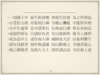 102
一切國土中  畜生相食噉  皆現生於彼  為之作利益
示受於五欲  亦復現行禪  令魔心 亂  不能得其便憒
火中生蓮華  是可謂希有  在欲而行禪  希有亦如是
或現作婬女  引諸好色者  先以欲鉤牽  後令入佛智
或為邑中主  或作商人導  國師及大臣  以祐利 生眾
諸有貧窮者  現作無盡藏  因以勸導之  令發菩提心
我心憍慢者  為現大力士  消伏諸貢高  令住無上道
 
