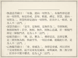 108
  
無盡意菩薩曰：「布施、迴向一切智為二。布施性即是迴
向一切智性，如是持戒、忍辱、精進、禪定、智慧、迴向一
切智為二。智慧性即是迴向一切智性，於其中入一相者，是
為入不二法門。」 
深慧菩薩曰：「是空、是無相、是無作為二。空即無相，
無相即無作；若空、無相、無作，則無心意識，於一解脫門
即是三解脫門者，是為入不二法門。」 
寂根菩薩曰：「佛、法、 為二。佛即是法，法即是 ，眾 眾
是三寶皆無為相，與虛空等，一切法亦爾，能隨此行者，是
為入不二法門。」 
心無礙菩薩曰：「身、身滅為二。身即是身滅，所以者何
？見身實相者，起不見身及見滅身，身與滅身，無二無分別
，於其中不驚不懼者，是為入不二法門。」
 