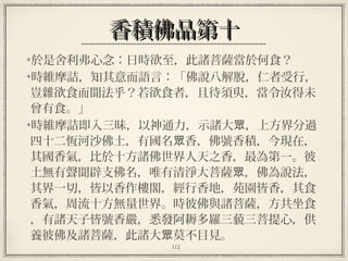112
香積佛品第十香積佛品第十
於是舍利弗心念：日時欲至，此諸菩薩當於何食？
時維摩詰，知其意而語言：「佛說八解脫，仁者受行，
豈雜欲食而聞法乎？若欲食者，且待須臾，當令汝得未
曾有食。」
時維摩詰即入三昧，以神通力，示諸大 ，上方界分過眾
四十二恆河沙佛土，有國名 香，佛號香積，今現在，眾
其國香氣，比於十方諸佛世界人天之香，最為第一。彼
土無有聲聞辟支佛名，唯有清淨大菩薩 ，佛為說法，眾
其界一切，皆以香作樓閣，經行香地，苑園皆香，其食
香氣，周流十方無量世界。時彼佛與諸菩薩，方共坐食
，有諸天子皆號香嚴，悉發阿耨多羅三藐三菩提心，供
養彼佛及諸菩薩，此諸大 莫不目見。眾
 