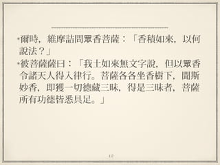 117
  
爾時，維摩詰問 香菩薩：「香積如來，以何眾
說法？」
彼菩薩薩曰：「我土如來無文字說，但以 香眾
令諸天人得入律行。菩薩各各坐香樹下，聞斯
妙香，即獲一切德藏三昧，得是三昧者，菩薩
所有功德皆悉具足。」
 