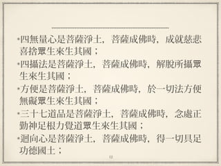 12
四無量心是菩薩淨土，菩薩成佛時，成就慈悲
喜捨 生來生其國；眾
四攝法是菩薩淨土，菩薩成佛時，解脫所攝眾
生來生其國；
方便是菩薩淨土，菩薩成佛時，於一切法方便
無礙 生來生其國；眾
三十七道品是菩薩淨土，菩薩成佛時，念處正
勤神足根力覺道 生來生其國；眾
迴向心是菩薩淨土，菩薩成佛時，得一切具足
功德國土；
 