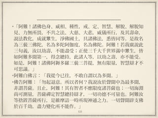 123
  
「阿難！諸佛色身、威相、種性，戒、定、智慧、解脫、解脫知
見、力無所畏，不共之法、大慈、大悲，威儀所行，及其壽命，
說法教化，成就 生，淨佛國土，具諸佛法，悉皆同等。是故名眾
為三藐三佛陀，名為多陀阿伽度，名為佛陀。阿難！若我廣說此
三句義，汝以劫壽，不能盡受；正使三千大千世界滿中 生，皆眾
如阿難多聞第一，得念總持，此諸人等，以劫之壽，亦不能受。
如是，阿難！諸佛阿耨多羅三藐三菩提，無有限量，智慧辯才不
可思議。」
阿難白佛言：「我從今已往，不敢自謂以為多聞。」
佛告阿難：「勿起退意。所以者何？我說汝於聲聞中為最多聞，
非謂菩薩。且止，阿難！其有智者不應限度諸菩薩也；一切海淵
尚可測量，菩薩禪定智慧總持辯才，一切功德不可量也。阿難汝
等捨置菩薩所行，是維摩詰一時所現神通之力。一切聲聞辟支佛
於百千劫，盡力變化所不能作。」
 