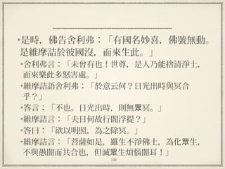 130
是時，佛告舍利弗：「有國名妙喜，佛號無動。
是維摩詰於彼國沒，而來生此。」
舍利弗言：「未曾有也！世尊，是人乃能捨清淨土，
而來樂此多怒害處。」
維摩詰語舍利弗：「於意云何？日光出時與冥合
乎？」
答言：「不也。日光出時，則無 冥。」眾
維摩詰言：「夫日何故行閻浮提？」
答曰：「欲以明照，為之除冥。」
維摩詰言：「菩薩如是，雖生不淨佛土，為化 生，眾
不與愚闇而共合也，但滅 生煩惱闇耳！」眾
 