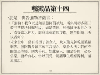 143
囑累品第十四囑累品第十四
於是，佛告彌勒菩薩言：
「彌勒！我今以是無量億阿僧祇劫，所集阿耨多羅三
藐三菩提法付囑於汝。如是輩經，於佛滅後末世之中
，汝等當以神力，廣宣流布於閻浮提，無令斷絕。所
以者何？
未來世中，當有善男子善女人，及天龍鬼神乾闥婆羅
等，發阿耨多羅三藐三菩提心，樂於大法；若使不剎
聞如是等經，則失善利。如此輩人，聞是等經，必多
信樂，發希有心，當以頂受，隨諸 生所應得利，而眾
為廣說。
 