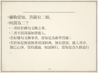 144
彌勒當知，菩薩有二相。
何謂為二？
一者好於雜句文飾之事。
二者不畏深義如實能入。
若好雜句文飾事者，當知是為新學菩薩；
若於如是無染無著甚深經典，無有恐畏，能入其中，
聞已心淨，受持讀誦，如說修行，當知是為久修道行
。
 