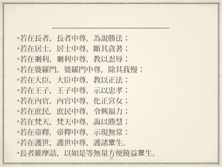 21
若在長者，長者中尊，為說勝法；
若在居士，居士中尊，斷其貪著；
若在 利， 利中尊，教以忍辱；剎 剎
若在婆羅門，婆羅門中尊，除其我慢；
若在大臣，大臣中尊，教以正法；
若在王子，王子中尊，示以忠孝；
若在內官，內官中尊，化正宮女；
若在庶民，庶民中尊，令興福力；
若在梵天，梵天中尊，誨以勝慧；
若在帝釋，帝釋中尊，示現無常；
若在護世，護世中尊，護諸 生。眾
長者維摩詰，以如是等無量方便饒益 生。眾
 