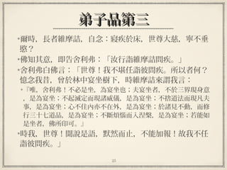 25
弟子品第三弟子品第三
爾時，長者維摩詰，自念：寢疾於床，世尊大慈，寧不垂
愍？
佛知其意，即告舍利弗：「汝行詣維摩詰問疾。」
舍利弗白佛言：「世尊！我不堪任詣彼問疾。所以者何？
憶念我昔，曾於林中宴坐樹下，時維摩詰來謂我言：
『唯，舍利弗！不必是坐，為宴坐也；夫宴坐者，不於三界現身意
，是為宴坐；不起滅定而現諸威儀，是為宴坐；不捨道法而現凡夫
事，是為宴坐；心不住內亦不在外，是為宴坐；於諸見不動，而修
行三十七道品，是為宴坐；不斷煩惱而入涅槃，是為宴坐；若能如
是坐者，佛所印可。』
時我，世尊！聞說是語，默然而止，不能加報！故我不任
詣彼問疾。」
 