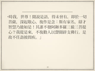 29
時我，世尊！聞說是語，得未曾有，即於一切
菩薩，深起敬心，復作是念：斯有家名，辯才
智慧乃能如是！其誰不發阿耨多羅三藐三菩提
心？我從是來，不復勸人以聲聞辟支佛行。是
故不任詣彼問疾。」
 