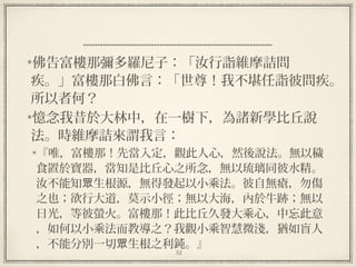 32
  
佛告富樓那彌多羅尼子：「汝行詣維摩詰問
疾。」富樓那白佛言：「世尊！我不堪任詣彼問疾。
所以者何？
憶念我昔於大林中，在一樹下，為諸新學比丘說
法。時維摩詰來謂我言：
『唯，富樓那！先當入定，觀此人心，然後說法。無以穢
食置於寶器，當知是比丘心之所念，無以琉璃同彼水精。
汝不能知 生根源，無得發起以小乘法。彼自無瘡，勿傷眾
之也；欲行大道，莫示小徑；無以大海，內於牛跡；無以
日光，等彼螢火。富樓那！此比丘久發大乘心，中忘此意
，如何以小乘法而教導之？我觀小乘智慧微淺，猶如盲人
，不能分別一切 生根之利鈍。』眾
 