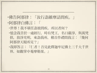 35
  
佛告阿那律：「汝行詣維摩詰問疾。」
阿那律白佛言：「
世尊！我不堪任詣彼問疾。所以者何？
憶念我昔於一處經行，時有梵王，名曰嚴淨，與萬梵
俱，放淨光明，來詣我所，稽首作禮問我言：『幾何
阿那律天眼所見？』
我即答言：『仁者！吾見此釋迦牟尼佛土三千大千世
界，如觀掌中菴摩勒果。』
 
