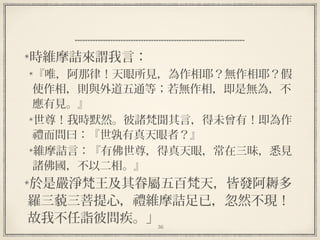36
時維摩詰來謂我言：
『唯，阿那律！天眼所見，為作相耶？無作相耶？假
使作相，則與外道五通等；若無作相，即是無為，不
應有見。』
世尊！我時默然。彼諸梵聞其言，得未曾有！即為作
禮而問曰：『世孰有真天眼者？』
維摩詰言：『有佛世尊，得真天眼，常在三昧，悉見
諸佛國，不以二相。』
於是嚴淨梵王及其眷屬五百梵天，皆發阿耨多
羅三藐三菩提心，禮維摩詰足已，忽然不現！
故我不任詣彼問疾。」
 