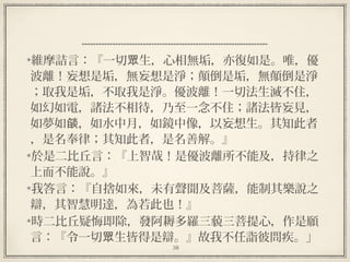 38
維摩詰言：『一切 生，心相無垢，亦復如是。唯，優眾
波離！妄想是垢，無妄想是淨；顛倒是垢，無顛倒是淨
；取我是垢，不取我是淨。優波離！一切法生滅不住，
如幻如電，諸法不相待，乃至一念不住；諸法皆妄見，
如夢如 ，如水中月，如鏡中像，以妄想生。其知此者燄
，是名奉律；其知此者，是名善解。』
於是二比丘言：『上智哉！是優波離所不能及，持律之
上而不能說。』
我答言：『自捨如來，未有聲聞及菩薩，能制其樂說之
辯，其智慧明達，為若此也！』
時二比丘疑悔即除，發阿耨多羅三藐三菩提心，作是願
言：『令一切 生皆得是辯。』故我不任詣彼問疾。」眾
 