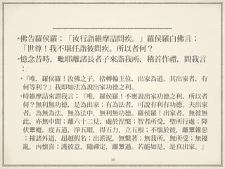 39
  
佛告羅侯羅：「汝行詣維摩詰問疾。」羅侯羅白佛言：
「世尊！我不堪任詣彼問疾。所以者何？
憶念昔時， 耶離諸長者子來詣我所，稽首作禮，問我言毗
：
『唯，羅侯羅！汝佛之子，捨轉輪王位，出家為道。其出家者，有
何等利？』我即如法為說出家功德之利。
時維摩詰來謂我言：『唯，羅侯羅！不應說出家功德之利，所以者
何？無利無功德，是為出家；有為法者，可說有利有功德。夫出家
者，為無為法，無為法中，無利無功德。羅侯羅！出家者，無彼無
此，亦無中間；離六十二見，處於涅槃；智者所受，聖所行處；降
伏 魔，度五道，淨五眼，得五力，立五根；不惱於彼，離 雜惡眾 眾
；摧諸外道，超越假名；出淤泥，無繫著；無我所，無所受；無擾
亂，內懷喜；護彼意，隨禪定，離 過。若能如是，是真出家。』眾
 