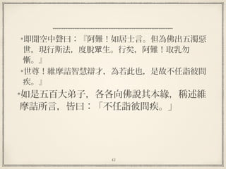42
即聞空中聲曰：『阿難！如居士言。但為佛出五濁惡
世，現行斯法，度脫 生。行矣，阿難！取乳勿眾
慚。』
世尊！維摩詰智慧辯才，為若此也，是故不任詣彼問
疾。』
如是五百大弟子，各各向佛說其本緣，稱述維
摩詰所言，皆曰：「不任詣彼問疾。」
 