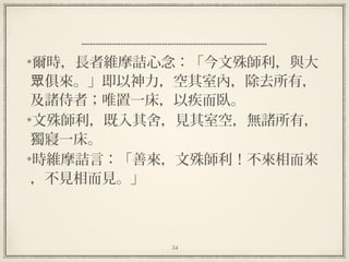 54
  
爾時，長者維摩詰心念：「今文殊師利，與大
俱來。」即以神力，空其室內，除去所有，眾
及諸侍者；唯置一床，以疾而臥。
文殊師利，既入其舍，見其室空，無諸所有，
獨寢一床。
時維摩詰言：「善來，文殊師利！不來相而來
，不見相而見。」
 