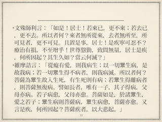 55
  
文殊師利言：「如是！居士！若來已，更不來；若去已
，更不去。所以者何？來者無所從來，去者無所至，所
可見者，更不可見。且置是事，居士！是疾寧可忍不？
療治有損，不至增乎！世尊慇勤，致問無量，居士是疾
，何所因起？其生久如？當云何滅？」
維摩詰言：「從癡有愛，則我病生；以一切 生病，是眾
故我病；若一切 生得不病者，則我病滅。所以者何？眾
菩薩為 生故入生死，有生死則有病；若 生得離病者眾 眾
，則菩薩無復病。譬如長者，唯有一子，其子得病，父
母亦病。若子病愈，父母亦愈。菩薩如是，於諸 生，眾
愛之若子； 生病則菩薩病， 生病愈，菩薩亦愈。又眾 眾
言是疾，何所因起？菩薩疾者，以大悲起。」
 