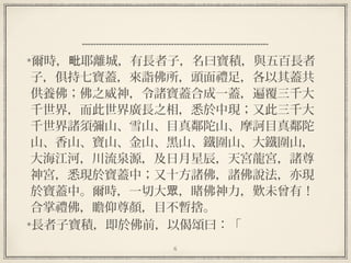 6
  
爾時， 耶離城，有長者子，名曰寶積，與五百長者毗
子，俱持七寶蓋，來詣佛所，頭面禮足，各以其蓋共
供養佛；佛之威神，令諸寶蓋合成一蓋，遍覆三千大
千世界，而此世界廣長之相，悉於中現；又此三千大
千世界諸須彌山、雪山、目真鄰陀山、摩訶目真鄰陀
山、香山、寶山、金山、黑山、鐵圍山、大鐵圍山，
大海江河，川流泉源，及日月星辰，天宮龍宮，諸尊
神宮，悉現於寶蓋中；又十方諸佛，諸佛說法，亦現
於寶蓋中。爾時，一切大 ，睹佛神力，歎未曾有！眾
合掌禮佛，瞻仰尊顏，目不暫捨。
長者子寶積，即於佛前，以偈頌曰：「
 