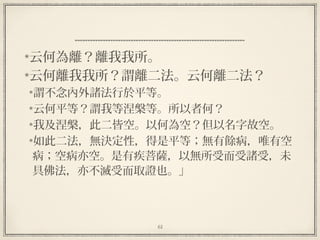 61
云何為離？離我我所。
云何離我我所？謂離二法。云何離二法？
謂不念內外諸法行於平等。
云何平等？謂我等涅槃等。所以者何？
我及涅槃，此二皆空。以何為空？但以名字故空。
如此二法，無決定性，得是平等；無有餘病，唯有空
病；空病亦空。是有疾菩薩，以無所受而受諸受，未
具佛法，亦不滅受而取證也。」
 