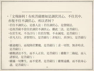 66
  
「文殊師利！有疾菩薩應如是調伏其心，不住其中，
亦復不住不調伏心。所以者何？
若住不調伏心，是愚人法；若住調伏心，是聲聞法。
是故菩薩不當住於調伏不調伏心，離此二法，是菩薩行。
在於生死，不為汙行；住於涅槃，不永滅度，是菩薩行；
非凡夫行，非賢聖行，是菩薩行；非垢行，非淨行，是菩薩行
；
雖過魔行，而現降伏 魔，是菩薩行；求一切智，無非時求，眾
是菩薩行；
雖觀諸法不生，而不入正位，是菩薩行；雖觀十二緣起，而入
諸邪見，是菩薩行；
雖攝一切 生，而不愛著，是菩薩行；雖樂遠離，而不依身心眾
盡，是菩薩行；
 