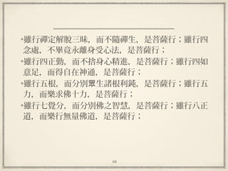 68
雖行禪定解脫三昧，而不隨禪生，是菩薩行；雖行四
念處，不畢竟永離身受心法，是菩薩行；
雖行四正勤，而不捨身心精進，是菩薩行；雖行四如
意足，而得自在神通，是菩薩行；
雖行五根，而分別 生諸根利鈍，是菩薩行；雖行五眾
力，而樂求佛十力，是菩薩行；
雖行七覺分，而分別佛之智慧，是菩薩行；雖行八正
道，而樂行無量佛道，是菩薩行；
 
