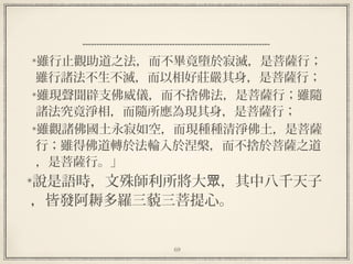 69
雖行止觀助道之法，而不畢竟墮於寂滅，是菩薩行；
雖行諸法不生不滅，而以相好莊嚴其身，是菩薩行；
雖現聲聞辟支佛威儀，而不捨佛法，是菩薩行；雖隨
諸法究竟淨相，而隨所應為現其身，是菩薩行；
雖觀諸佛國土永寂如空，而現種種清淨佛土，是菩薩
行；雖得佛道轉於法輪入於涅槃，而不捨於菩薩之道
，是菩薩行。」
說是語時，文殊師利所將大 ，其中八千天子眾
，皆發阿耨多羅三藐三菩提心。
 