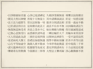 7
  
目淨修廣如青蓮  心淨已度諸禪定  久積淨業稱無量  導 以寂故稽首眾
既見大聖以神變  普現十方無量土  其中諸佛演說法  於是一切悉見聞
法王法力超群生  常以法財施一切  能善分別諸法相  於第一義而不動
已於諸法得自在  是故稽首此法王  說法不有亦不無  以因緣故諸法生
無我無造無受者  善惡之業亦不亡  始在佛樹力降魔  得甘露滅覺道成
已無心意無受行  而悉摧伏諸外道  三轉法輪於大千  其輪本來常清淨
天人得道此為證  三寶於是現世間  以斯妙法濟群生  一受不退常寂然
度老病死大醫王  當禮法海德無邊  毀譽不動如須彌  於善不善等以慈
心行平等如虛空  孰聞人寶不敬承  今奉世尊此微蓋  於中現我三千界
諸天龍神所居宮  乾闥婆等及夜叉  悉見世間諸所有  十力哀現是化變
睹希有皆歎佛  今我稽首三界尊  大聖法王 所歸  淨心觀佛靡不欣眾 眾
 