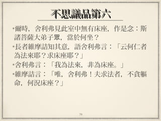 70
不思議品第六不思議品第六
爾時，舍利弗見此室中無有床座，作是念：斯
諸菩薩大弟子 ，當於何坐？眾
長者維摩詰知其意，語舍利弗言：「云何仁者
為法來耶？求床座耶？」
舍利弗言：「我為法來，非為床座。」
維摩詰言：「唯，舍利弗！夫求法者，不貪軀
命，何況床座？」
 