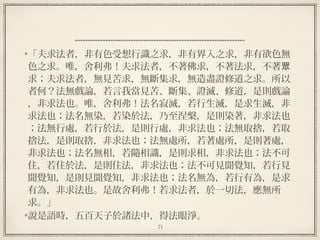 71
  
「夫求法者，非有色受想行識之求，非有界入之求，非有欲色無
色之求。唯，舍利弗！夫求法者，不著佛求，不著法求，不著眾
求；夫求法者，無見苦求，無斷集求，無造盡證修道之求。所以
者何？法無戲論，若言我當見苦、斷集、證滅、修道，是則戲論
，非求法也。唯，舍利弗！法名寂滅，若行生滅，是求生滅，非
求法也；法名無染，若染於法，乃至涅槃，是則染著，非求法也
；法無行處，若行於法，是則行處，非求法也；法無取捨，若取
捨法，是則取捨，非求法也；法無處所，若著處所，是則著處，
非求法也；法名無相，若隨相識，是則求相，非求法也；法不可
住，若住於法，是則住法，非求法也；法不可見聞覺知，若行見
聞覺知，是則見聞覺知，非求法也；法名無為，若行有為，是求
有為，非求法也。是故舍利弗！若求法者，於一切法，應無所
求。」
說是語時，五百天子於諸法中，得法眼淨。
 