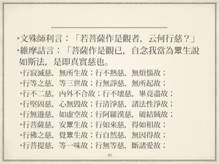 82
  
文殊師利言：「若菩薩作是觀者，云何行慈？」
維摩詰言：「菩薩作是觀已，自念我當為 生說眾
如斯法，是即真實慈也。
行寂滅慈，無所生故；行不熱慈，無煩惱故；
行等之慈，等三世故；行無諍慈，無所起故；
行不二慈，內外不合故；行不壞慈，畢竟盡故；
行堅固慈，心無毀故；行清淨慈，諸法性淨故；
行無邊慈，如虛空故；行阿羅漢慈，破結賊故；
行菩薩慈，安 生故；行如來慈，得如相故；眾
行佛之慈，覺 生故；行自然慈，無因得故；眾
行菩提慈，等一味故；行無等慈，斷諸愛故；
 